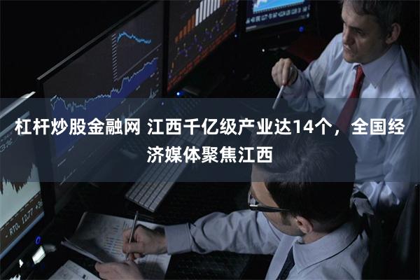 杠杆炒股金融网 江西千亿级产业达14个，全国经济媒体聚焦江西