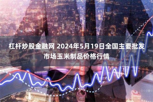 杠杆炒股金融网 2024年5月19日全国主要批发市场玉米制品价格行情