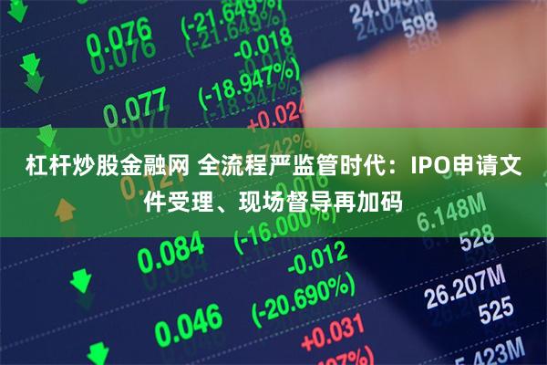 杠杆炒股金融网 全流程严监管时代：IPO申请文件受理、现场督导再加码