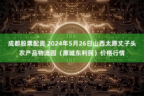 成都股票配资 2024年5月26日山西太原丈子头农产品物流园（原城东利民）价格行情