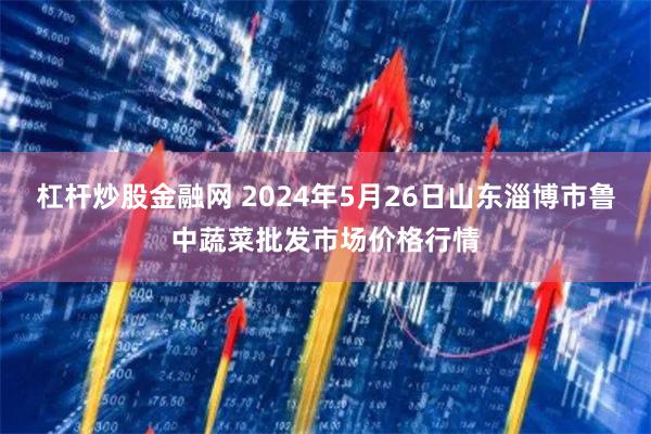 杠杆炒股金融网 2024年5月26日山东淄博市鲁中蔬菜批发市场价格行情