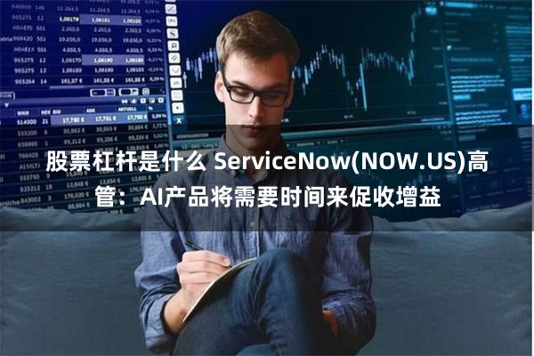 股票杠杆是什么 ServiceNow(NOW.US)高管：AI产品将需要时间来促收增益