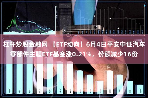 杠杆炒股金融网 【ETF动向】6月4日平安中证汽车零部件主题ETF基金涨0.21%，份额减少16份