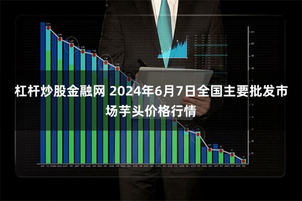 杠杆炒股金融网 2024年6月7日全国主要批发市场芋头价格行情