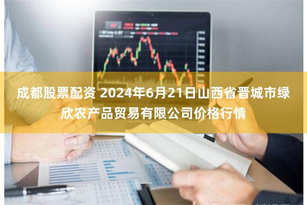 成都股票配资 2024年6月21日山西省晋城市绿欣农产品贸易有限公司价格行情