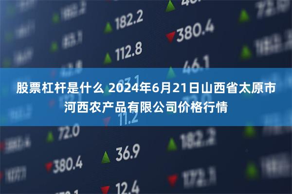 股票杠杆是什么 2024年6月21日山西省太原市河西农产品有限公司价格行情