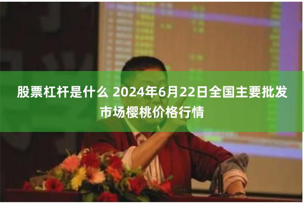 股票杠杆是什么 2024年6月22日全国主要批发市场樱桃价格行情