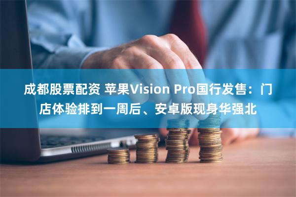 成都股票配资 苹果Vision Pro国行发售：门店体验排到一周后、安卓版现身华强北