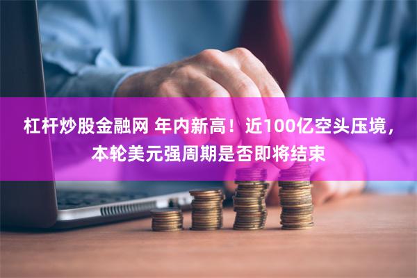 杠杆炒股金融网 年内新高！近100亿空头压境，本轮美元强周期是否即将结束