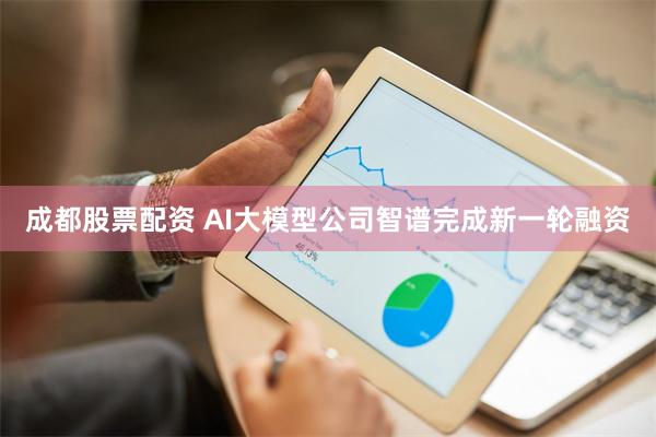 成都股票配资 AI大模型公司智谱完成新一轮融资