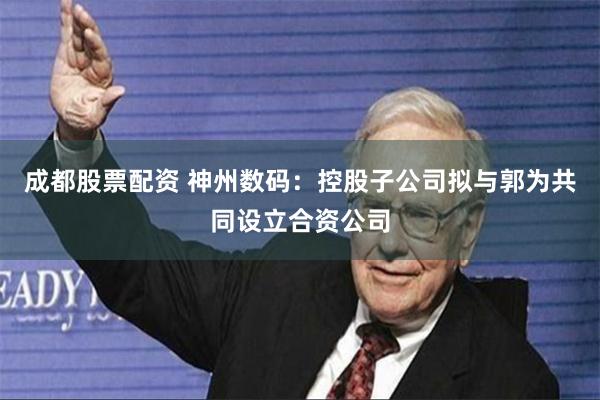 成都股票配资 神州数码：控股子公司拟与郭为共同设立合资公司