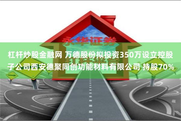 杠杆炒股金融网 万德股份拟投资350万设立控股子公司西安德聚同创功能材料有限公司 持股70%