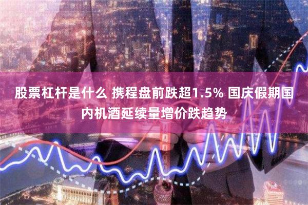 股票杠杆是什么 携程盘前跌超1.5% 国庆假期国内机酒延续量增价跌趋势