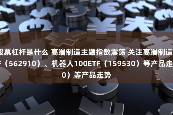 股票杠杆是什么 高端制造主题指数震荡 关注高端制造ETF（562910）、机器人100ETF（159530）等产品走势