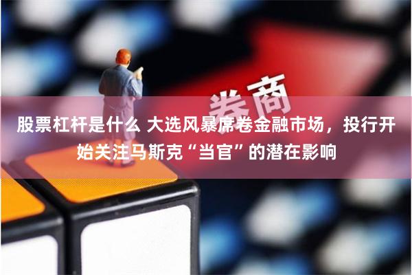 股票杠杆是什么 大选风暴席卷金融市场，投行开始关注马斯克“当官”的潜在影响