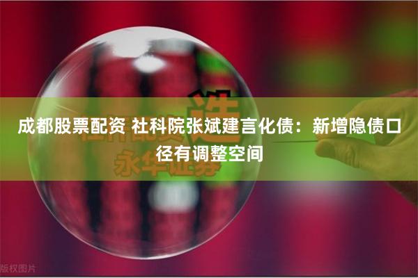 成都股票配资 社科院张斌建言化债：新增隐债口径有调整空间