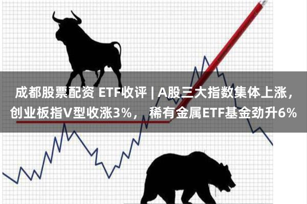 成都股票配资 ETF收评 | A股三大指数集体上涨，创业板指V型收涨3%， 稀有金属ETF基金劲升6%