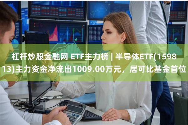 杠杆炒股金融网 ETF主力榜 | 半导体ETF(159813)主力资金净流出1009.00万元，居可比基金首位