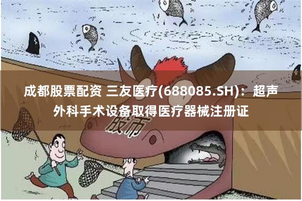 成都股票配资 三友医疗(688085.SH)：超声外科手术设备取得医疗器械注册证