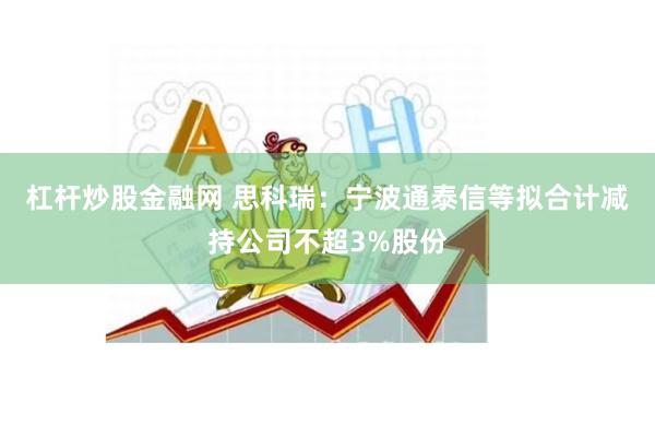 杠杆炒股金融网 思科瑞：宁波通泰信等拟合计减持公司不超3%股份