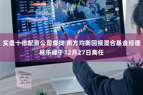 实盘十倍配资公司查找 南方均衡回报混合基金经理林乐峰于12月27日离任