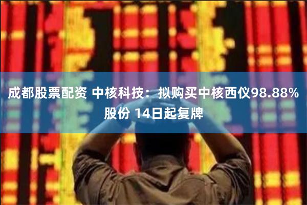 成都股票配资 中核科技：拟购买中核西仪98.88%股份 14日起复牌