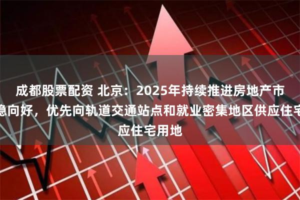 成都股票配资 北京：2025年持续推进房地产市场回稳向好，优先向轨道交通站点和就业密集地区供应住宅用地