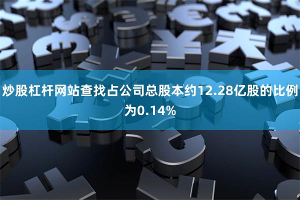 炒股杠杆网站查找占公司总股本约12.28亿股的比例为0.14%