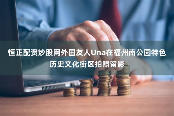 恒正配资炒股网外国友人Una在福州南公园特色历史文化街区拍照留影