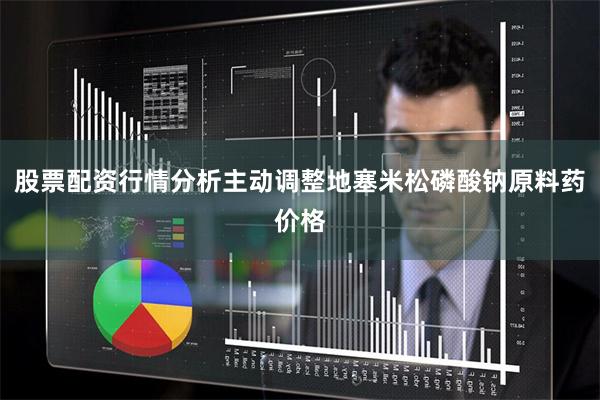 股票配资行情分析主动调整地塞米松磷酸钠原料药价格