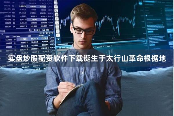 实盘炒股配资软件下载诞生于太行山革命根据地