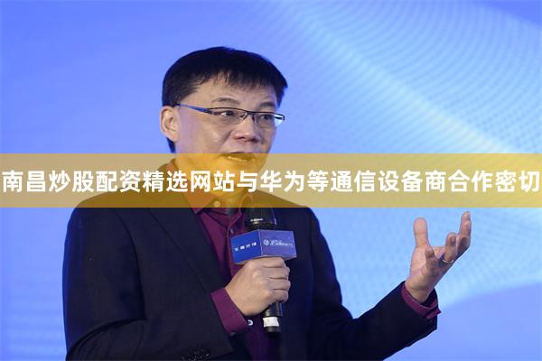 南昌炒股配资精选网站与华为等通信设备商合作密切