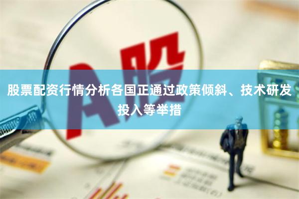 股票配资行情分析各国正通过政策倾斜、技术研发投入等举措
